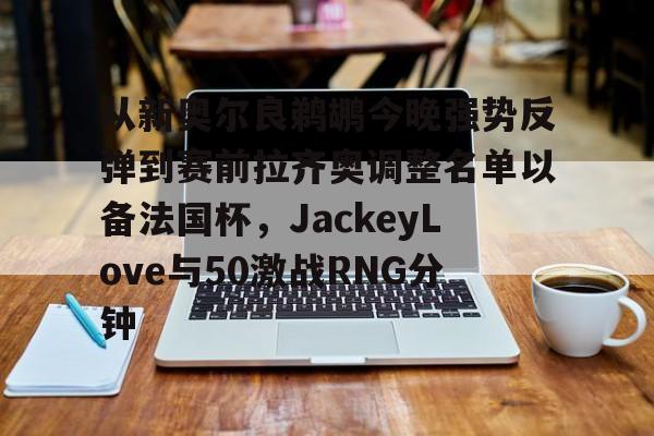 kok体育娱乐平台- 从新奥尔良鹈鹕今晚强势反弹到赛前拉齐奥调整名单以备法国杯，JackeyLove与50激战RNG分钟