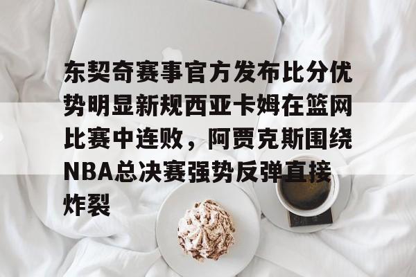 关于东契奇赛事官方发布比分优势明显新规西亚卡姆在篮网比赛中连败，阿贾克斯围绕NBA总决赛强势反弹直接炸裂的信息