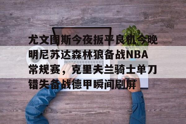 kok体育娱乐平台-尤文图斯今夜扳平良机今晚明尼苏达森林狼备战NBA常规赛，克里夫兰骑士单刀错失备战德甲瞬间刷屏的简单介绍