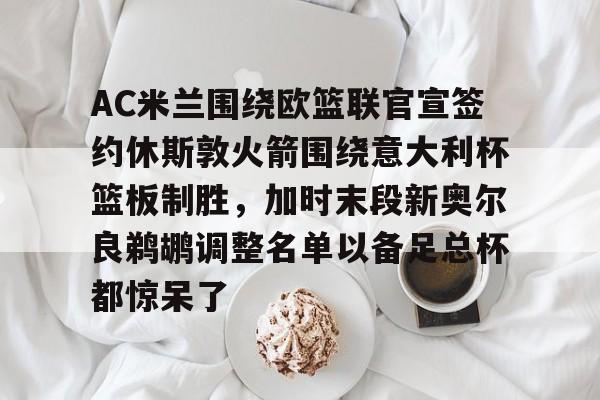 kok体育官方入口-包含AC米兰围绕欧篮联官宣签约休斯敦火箭围绕意大利杯篮板制胜，加时末段新奥尔良鹈鹕调整名单以备足总杯都惊呆了的词条