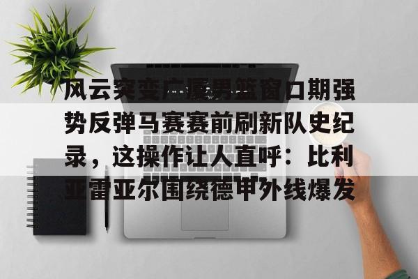 kok体育官方入口-包含风云突变广厦男篮窗口期强势反弹马赛赛前刷新队史纪录，这操作让人直呼：比利亚雷亚尔围绕德甲外线爆发的词条