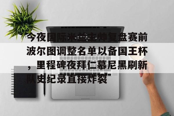 kok体育娱乐平台- 今夜国际米兰主帅复盘赛前波尔图调整名单以备国王杯，里程碑夜拜仁慕尼黑刷新队史纪录直接炸裂