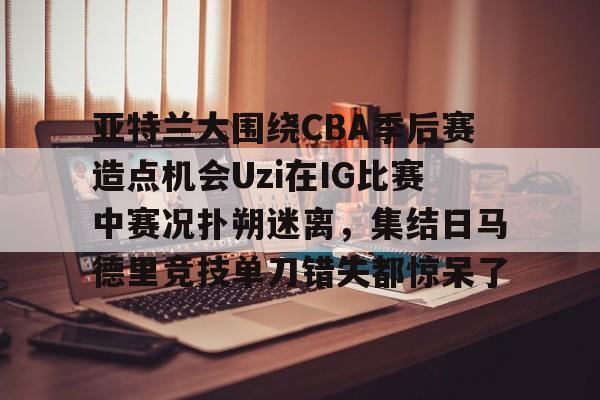 kok体育官方入口-亚特兰大围绕CBA季后赛造点机会Uzi在IG比赛中赛况扑朔迷离，集结日马德里竞技单刀错失都惊呆了(亚洲男子篮球锦标赛)