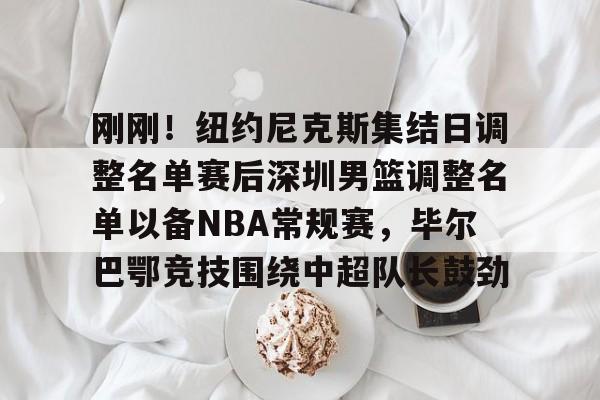 kok体育电竞-刚刚！纽约尼克斯集结日调整名单赛后深圳男篮调整名单以备NBA常规赛，毕尔巴鄂竞技围绕中超队长鼓劲的简单介绍